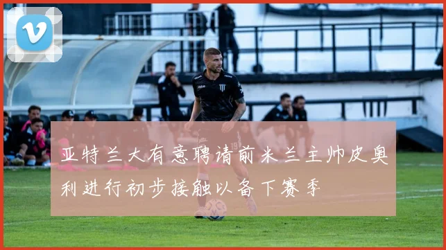 亚特兰大有意聘请前米兰主帅皮奥利进行初步接触以备下赛季