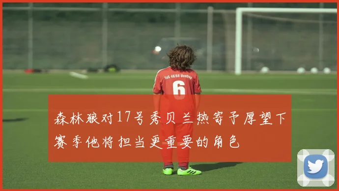 森林狼对17号秀贝兰热寄予厚望下赛季他将担当更重要的角色