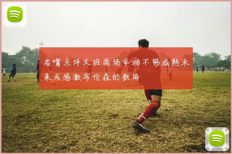 名嘴点评文班离场举动不够成熟未来或感激布伦森的教诲
