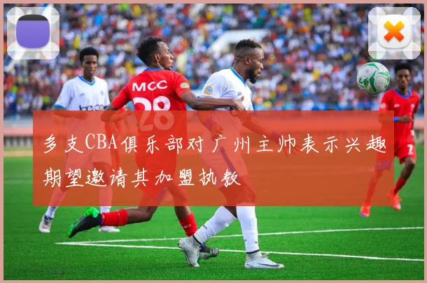 多支CBA俱乐部对广州主帅表示兴趣期望邀请其加盟执教