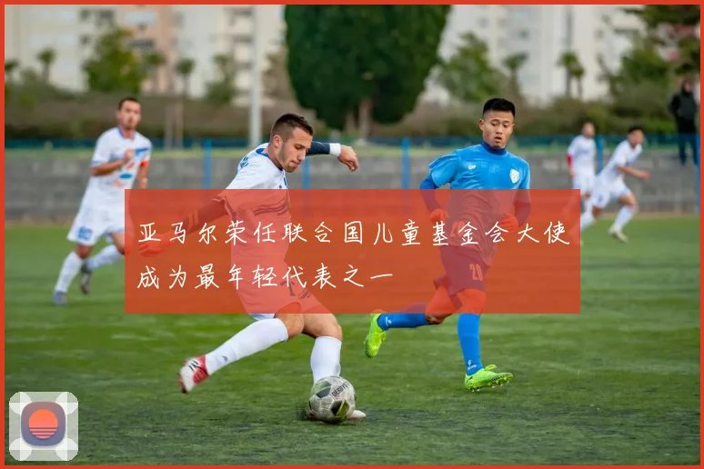 亚马尔荣任联合国儿童基金会大使成为最年轻代表之一