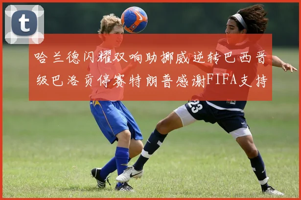 哈兰德闪耀双响助挪威逆转巴西晋级巴洛贡停赛特朗普感谢FIFA支持