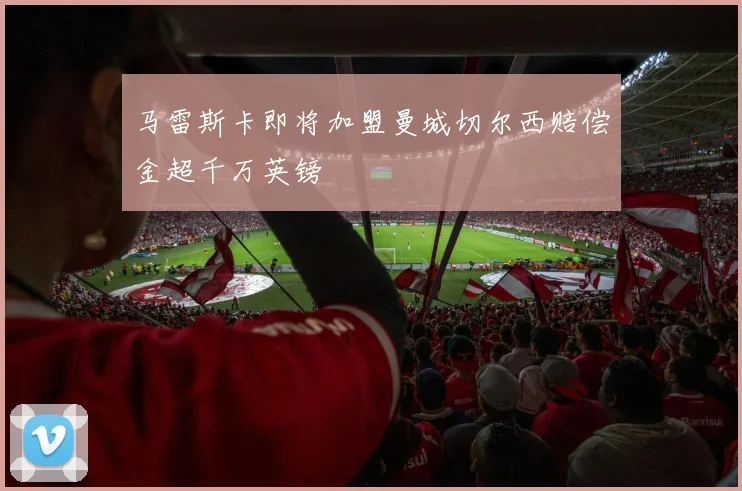 马雷斯卡即将加盟曼城切尔西赔偿金超千万英镑