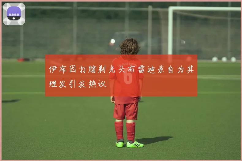 伊布因打赌剃光头布雷迪亲自为其理发引发热议