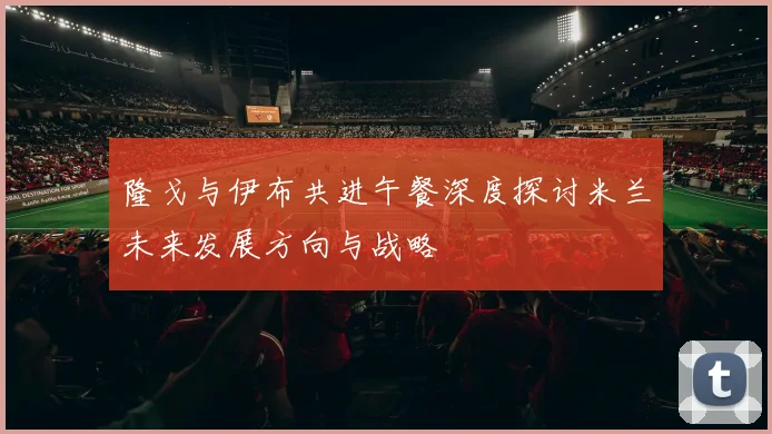 隆戈与伊布共进午餐深度探讨米兰未来发展方向与战略
