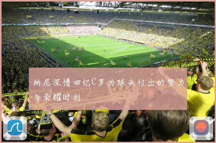 纳尼深情回忆C罗为球衣付出的努力与荣耀时刻