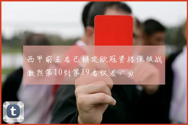 西甲前五名已锁定欧冠资格保级战激烈第10到第19名仅差六分