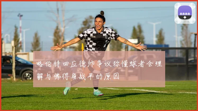 略伦特回应德帅争议称懂球者会理解与佛得角战平的原因