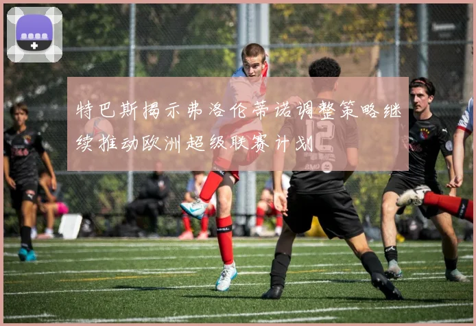 特巴斯揭示弗洛伦蒂诺调整策略继续推动欧洲超级联赛计划